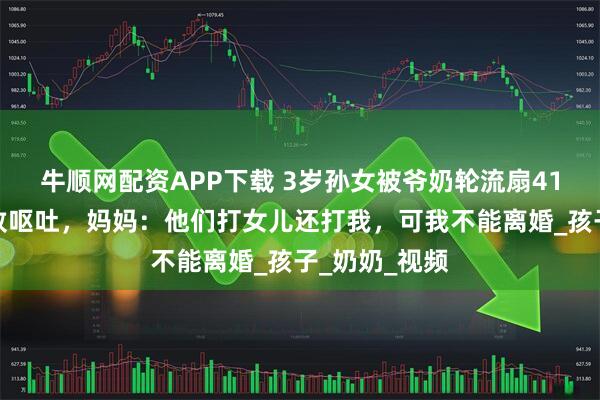 牛顺网配资APP下载 3岁孙女被爷奶轮流扇41个耳光，打致呕吐，妈妈：他们打女儿还打我，可我不能离婚_孩子_奶奶_视频