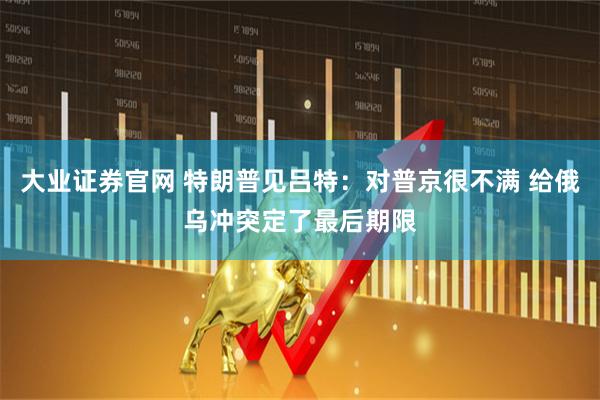 大业证券官网 特朗普见吕特：对普京很不满 给俄乌冲突定了最后期限