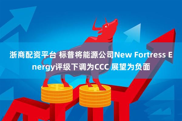 浙商配资平台 标普将能源公司New Fortress Energy评级下调为CCC 展望为负面