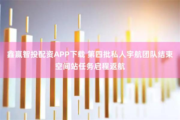 鑫赢智投配资APP下载 第四批私人宇航团队结束空间站任务启程返航