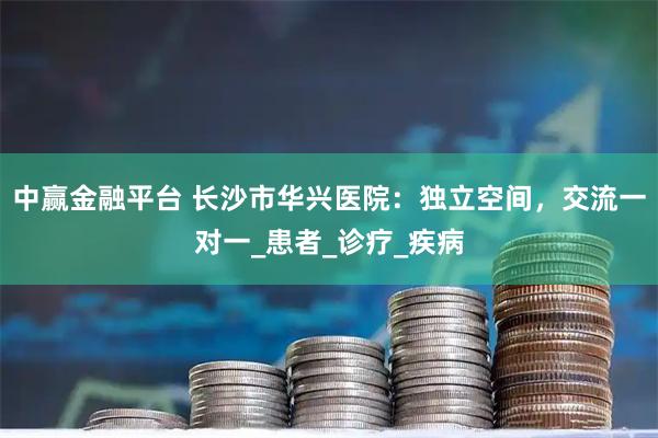 中赢金融平台 长沙市华兴医院：独立空间，交流一对一_患者_诊疗_疾病
