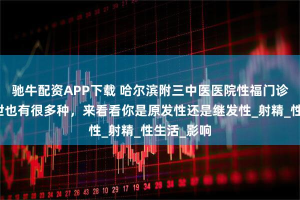 驰牛配资APP下载 哈尔滨附三中医医院性福门诊讲解：早泄也有很多种，来看看你是原发性还是继发性_射精_性生活_影响