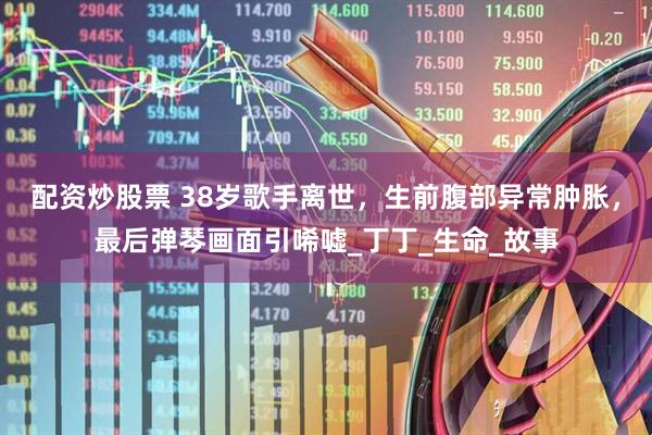 配资炒股票 38岁歌手离世，生前腹部异常肿胀，最后弹琴画面引唏嘘_丁丁_生命_故事