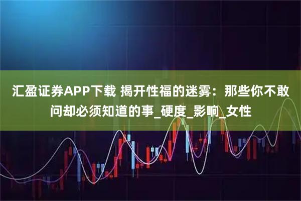 汇盈证券APP下载 揭开性福的迷雾：那些你不敢问却必须知道的事_硬度_影响_女性