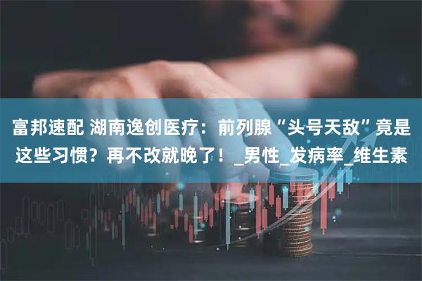 富邦速配 湖南逸创医疗：前列腺“头号天敌”竟是这些习惯？再不改就晚了！_男性_发病率_维生素