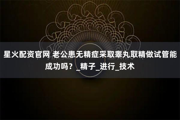 星火配资官网 老公患无精症采取睾丸取精做试管能成功吗？_精子_进行_技术