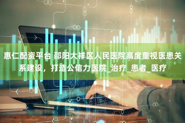 惠仁配资平台 邵阳大祥区人民医院高度重视医患关系建设，打造公信力医院_治疗_患者_医疗