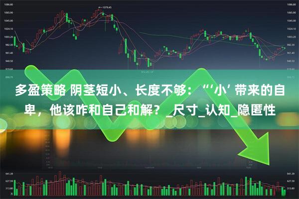 多盈策略 阴茎短小、长度不够：“‘小’ 带来的自卑，他该咋和自己和解？_尺寸_认知_隐匿性
