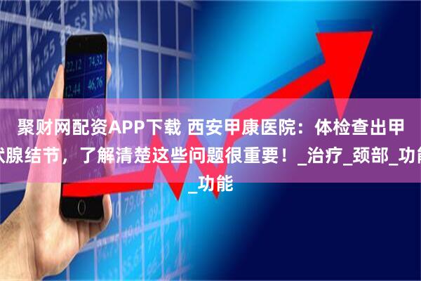 聚财网配资APP下载 西安甲康医院：体检查出甲状腺结节，了解清楚这些问题很重要！_治疗_颈部_功能