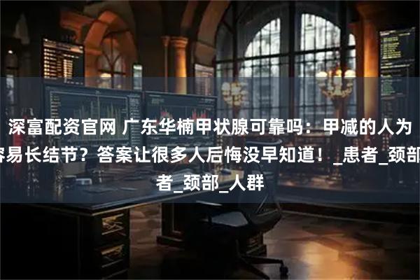 深富配资官网 广东华楠甲状腺可靠吗：甲减的人为什么容易长结节？答案让很多人后悔没早知道！_患者_颈部_人群