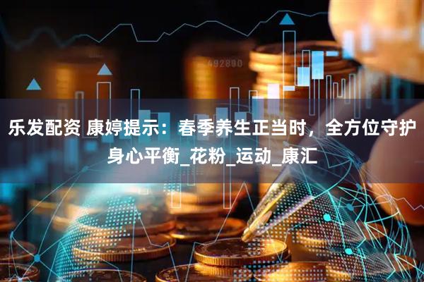 乐发配资 康婷提示：春季养生正当时，全方位守护身心平衡_花粉_运动_康汇