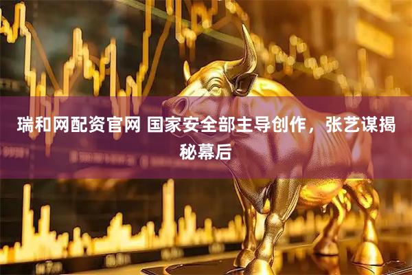 瑞和网配资官网 国家安全部主导创作，张艺谋揭秘幕后