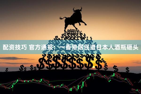 配资技巧 官方通报：一香港居民遭日本人酒瓶砸头