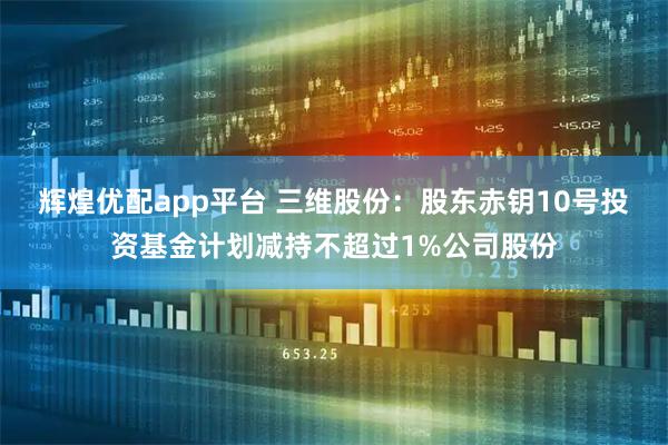 辉煌优配app平台 三维股份：股东赤钥10号投资基金计划减持不超过1%公司股份