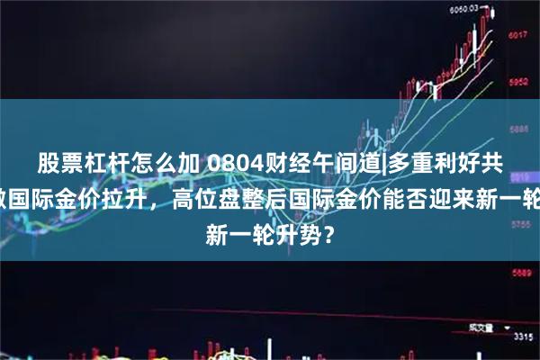股票杠杆怎么加 0804财经午间道|多重利好共振刺激国际金价拉升，高位盘整后国际金价能否迎来新一轮升势？