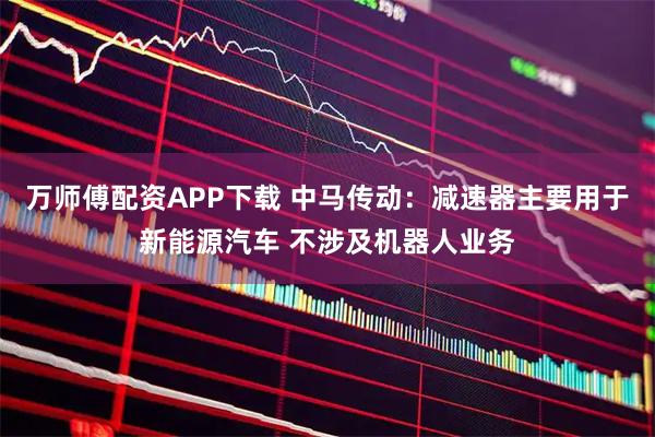 万师傅配资APP下载 中马传动：减速器主要用于新能源汽车 不涉及机器人业务