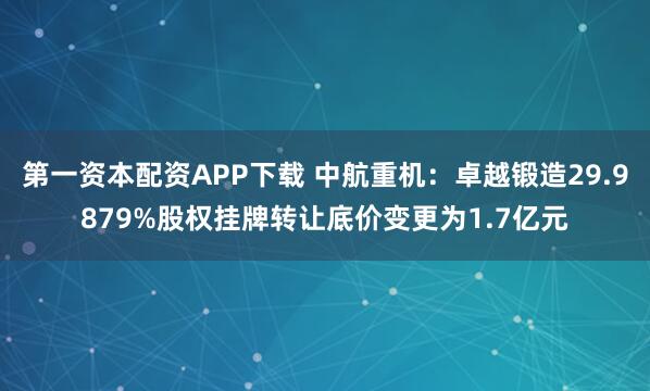 第一资本配资APP下载 中航重机：卓越锻造29.9879%股权挂牌转让底价变更为1.7亿元