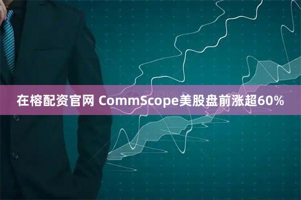 在榕配资官网 CommScope美股盘前涨超60%