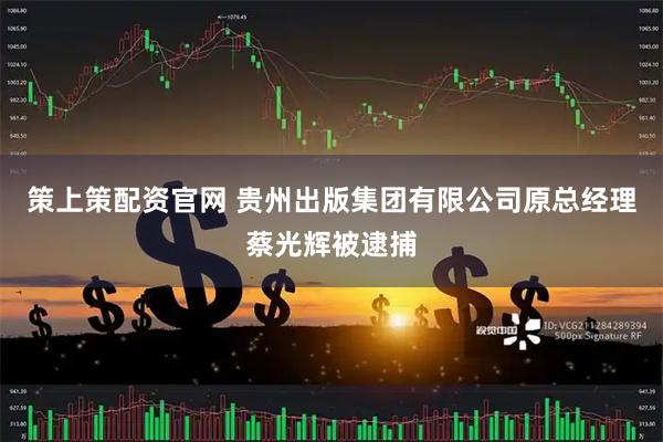 策上策配资官网 贵州出版集团有限公司原总经理蔡光辉被逮捕