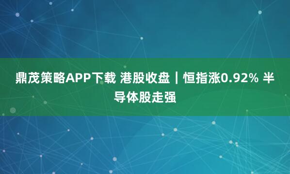 鼎茂策略APP下载 港股收盘｜恒指涨0.92% 半导体股走强