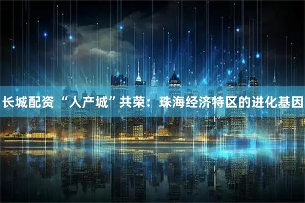 长城配资 “人产城”共荣：珠海经济特区的进化基因