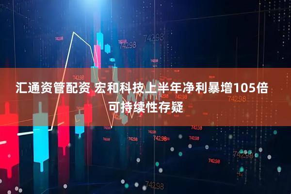 汇通资管配资 宏和科技上半年净利暴增105倍  可持续性存疑