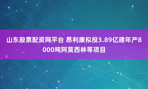 山东股票配资网平台 昂利康拟投3.89亿建年产8000吨阿莫西林等项目