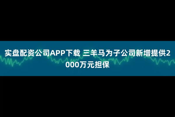 实盘配资公司APP下载 三羊马为子公司新增提供2000万元担保