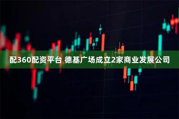 配360配资平台 德基广场成立2家商业发展公司