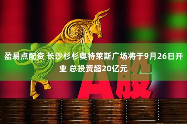 盈易点配资 长沙杉杉奥特莱斯广场将于9月26日开业 总投资超20亿元