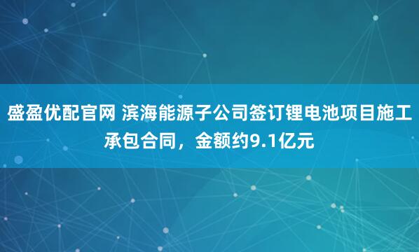 盛盈优配官网 滨海能源子公司签订锂电池项目施工承包合同，金额约9.1亿元