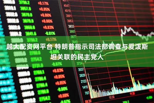 越大配资网平台 特朗普指示司法部调查与爱泼斯坦关联的民主党人
