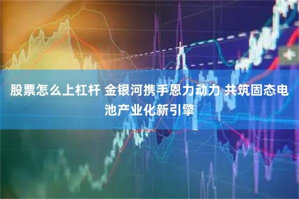 股票怎么上杠杆 金银河携手恩力动力 共筑固态电池产业化新引擎