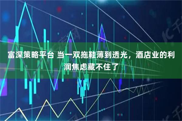 富深策略平台 当一双拖鞋薄到透光，酒店业的利润焦虑藏不住了