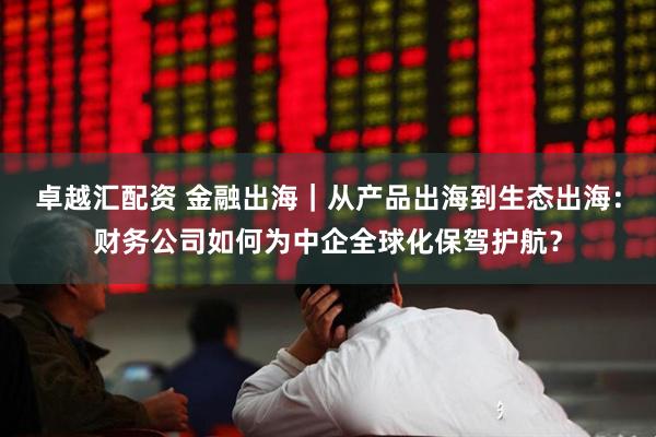 卓越汇配资 金融出海｜从产品出海到生态出海：财务公司如何为中企全球化保驾护航？
